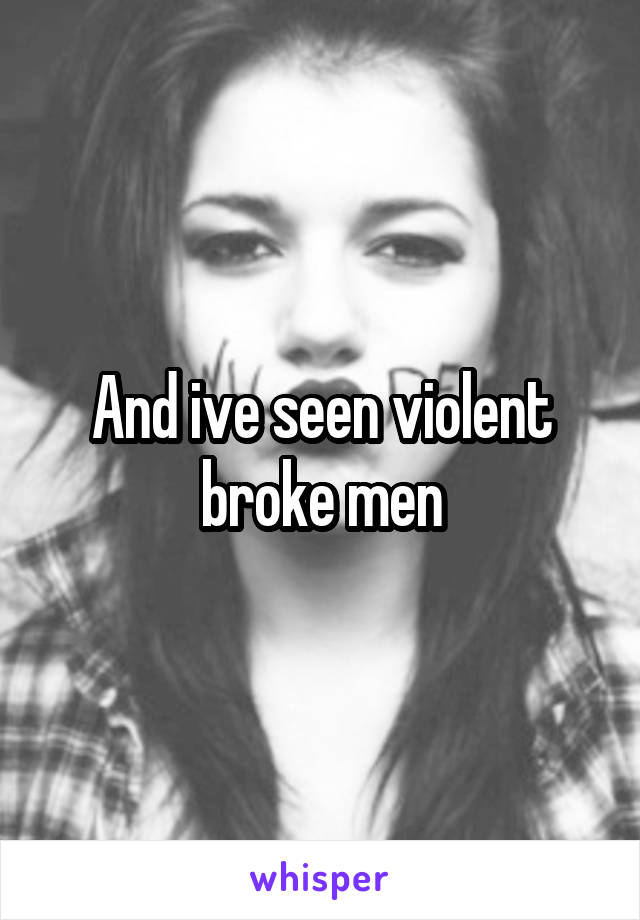 And ive seen violent broke men