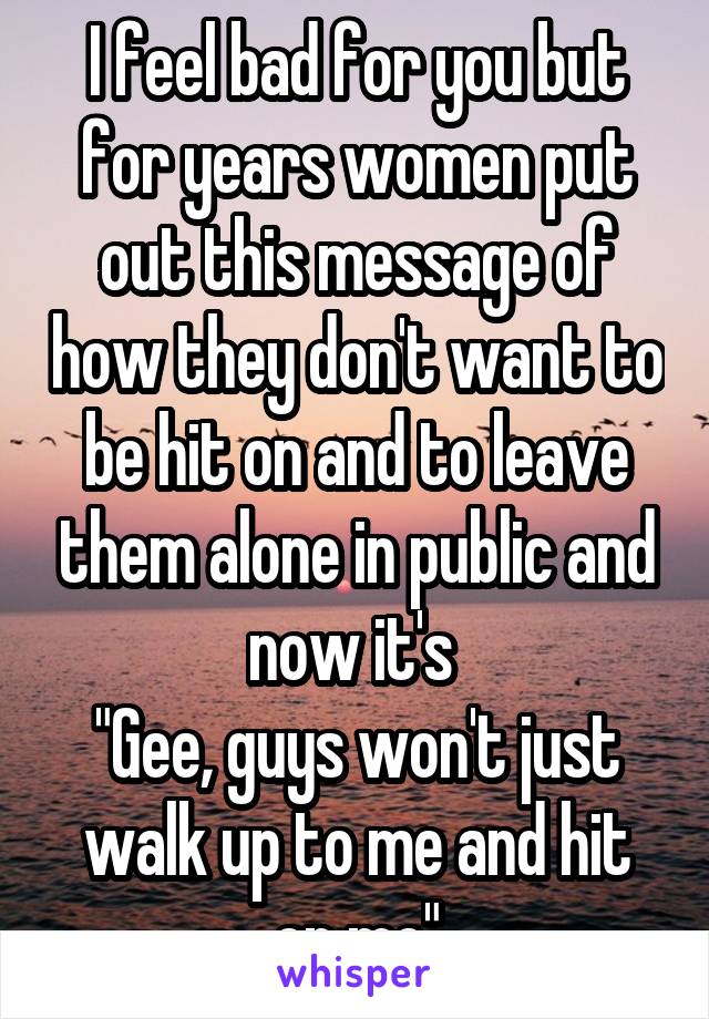 I feel bad for you but for years women put out this message of how they don't want to be hit on and to leave them alone in public and now it's 
"Gee, guys won't just walk up to me and hit on me"