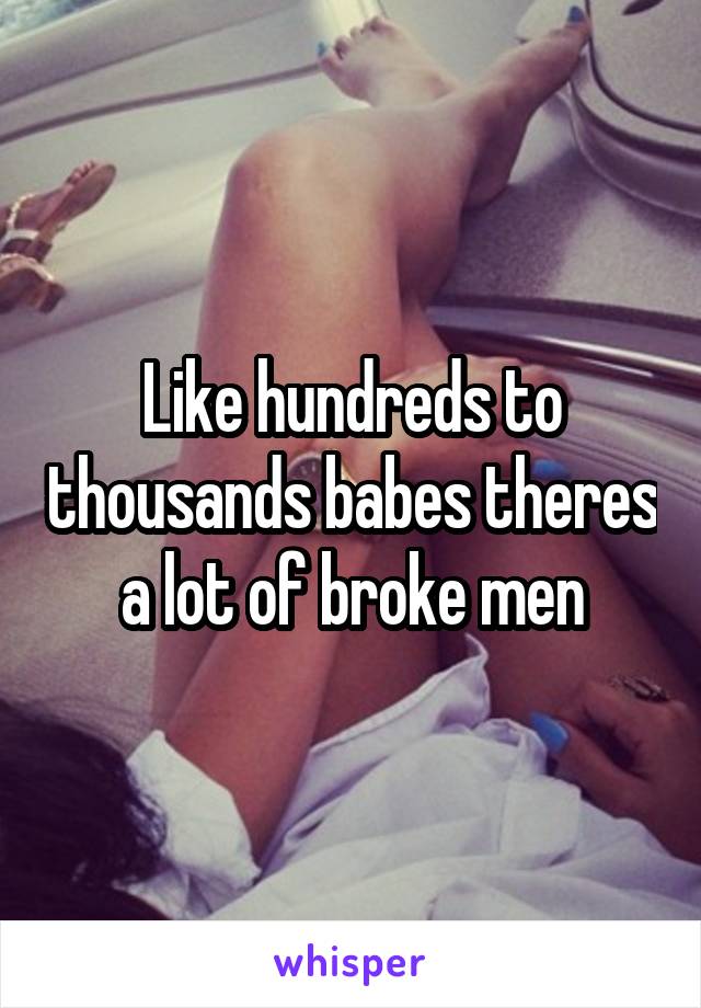 Like hundreds to thousands babes theres a lot of broke men