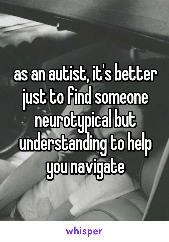 as an autist, it's better just to find someone neurotypical but understanding to help you navigate