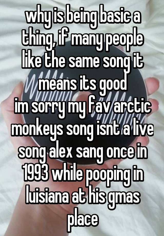 why is being basic a thing, if many people like the same song it means its good
im sorry my fav arctic monkeys song isnt a live song alex sang once in 1993 while pooping in luisiana at his gmas place