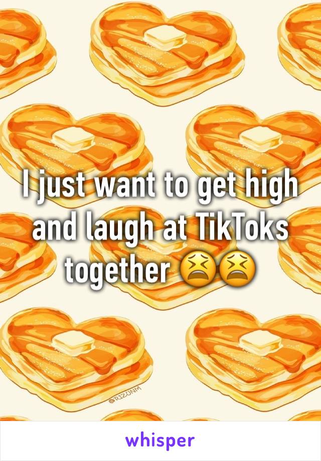 I just want to get high and laugh at TikToks together 😫😫