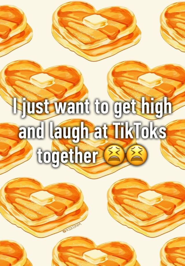 I just want to get high and laugh at TikToks together 😫😫