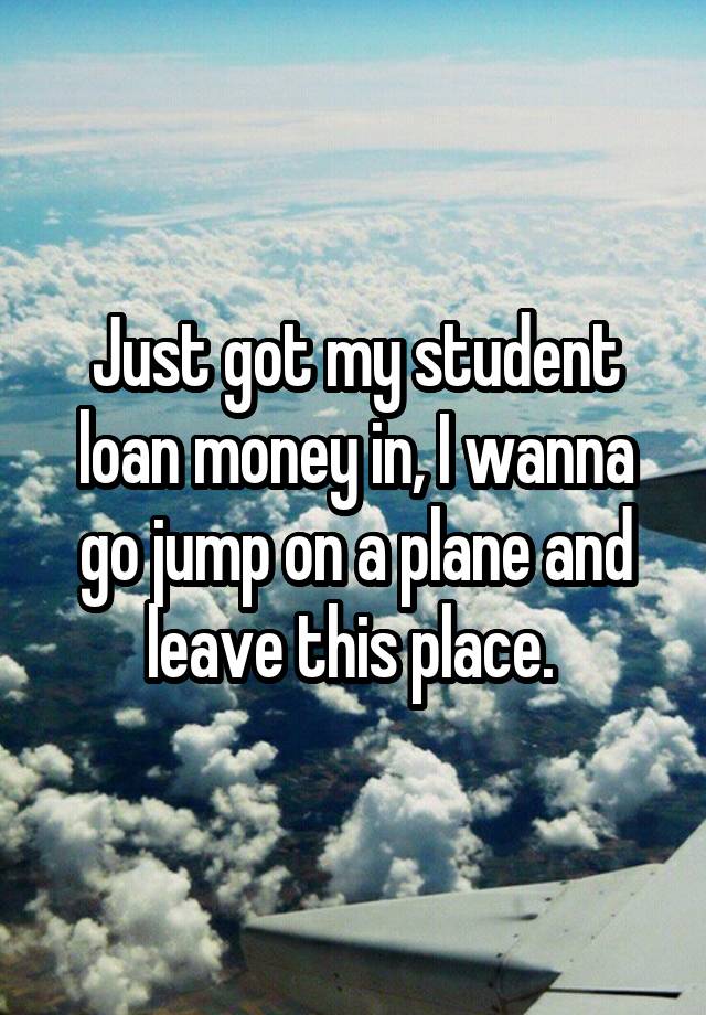 Just got my student loan money in, I wanna go jump on a plane and leave this place. 