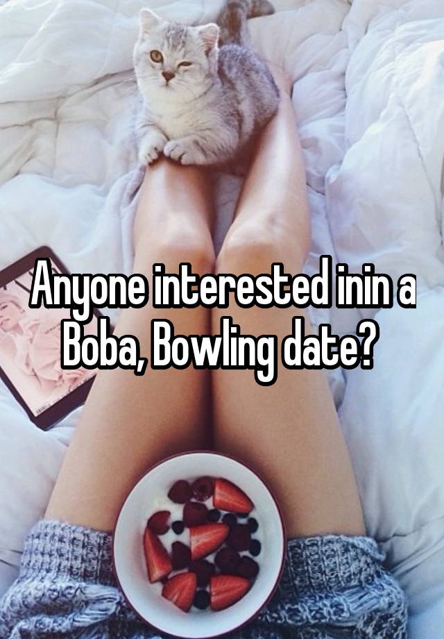 Anyone interested inin a Boba, Bowling date? 