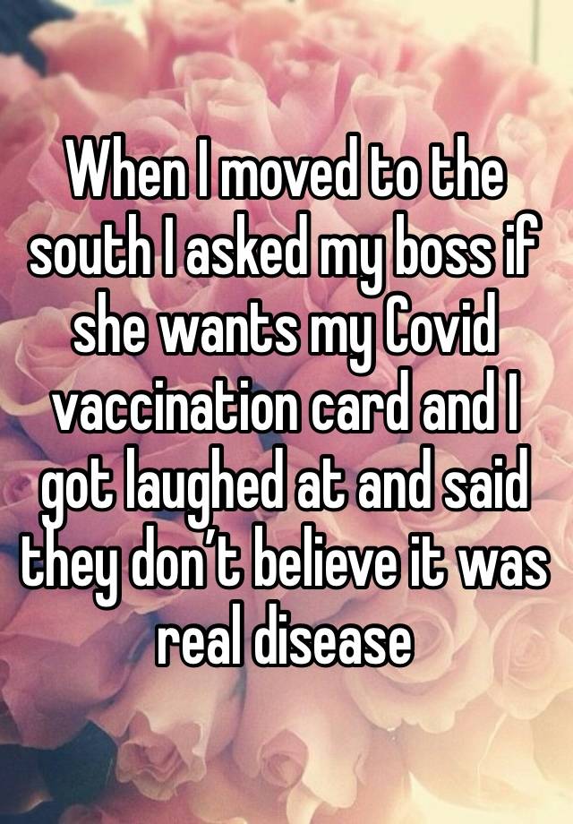 When I moved to the south I asked my boss if she wants my Covid vaccination card and I got laughed at and said they don’t believe it was real disease 