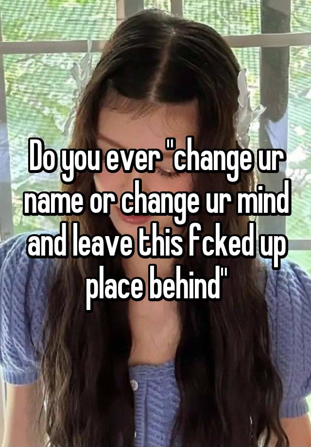 Do you ever "change ur name or change ur mind and leave this fcked up place behind"