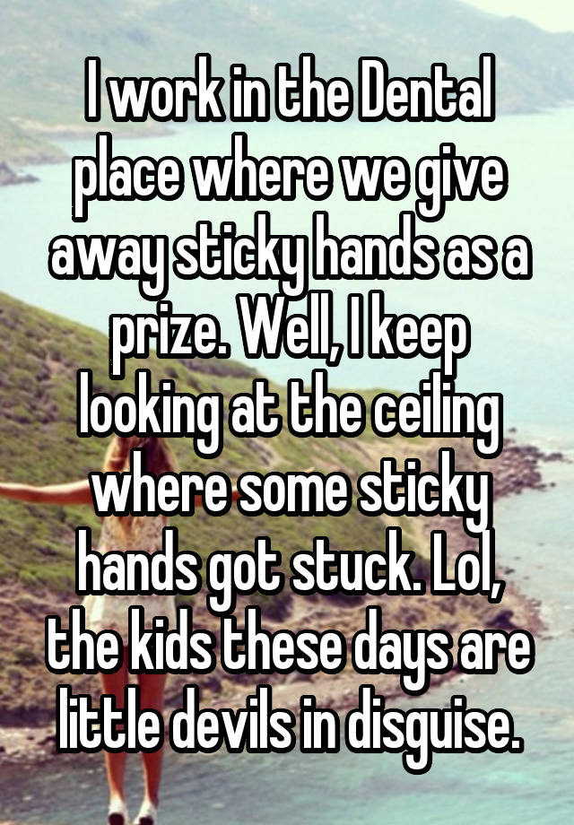 I work in the Dental place where we give away sticky hands as a prize. Well, I keep looking at the ceiling where some sticky hands got stuck. Lol, the kids these days are little devils in disguise.