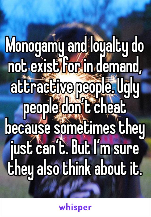 Monogamy and loyalty do not exist for in demand, attractive people. Ugly people don’t cheat because sometimes they just can’t. But I’m sure they also think about it.