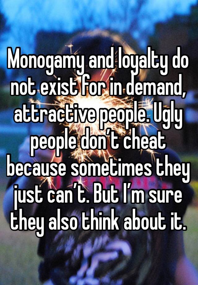 Monogamy and loyalty do not exist for in demand, attractive people. Ugly people don’t cheat because sometimes they just can’t. But I’m sure they also think about it.