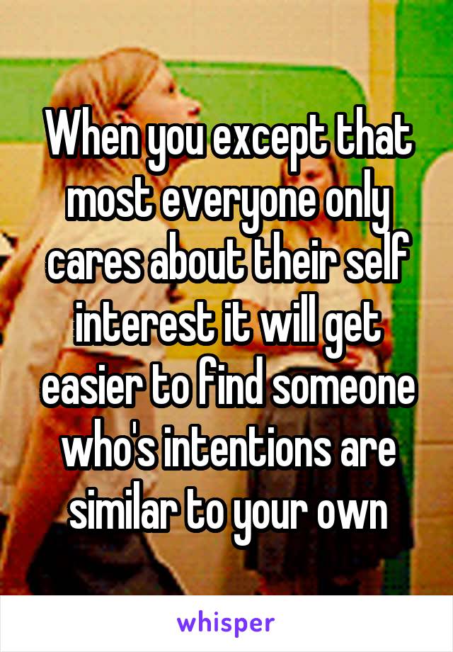 When you except that most everyone only cares about their self interest it will get easier to find someone who's intentions are similar to your own