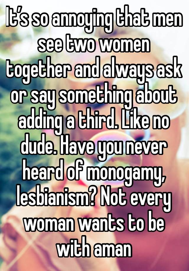 It’s so annoying that men see two women together and always ask or say something about adding a third. Like no dude. Have you never heard of monogamy, lesbianism? Not every woman wants to be with aman