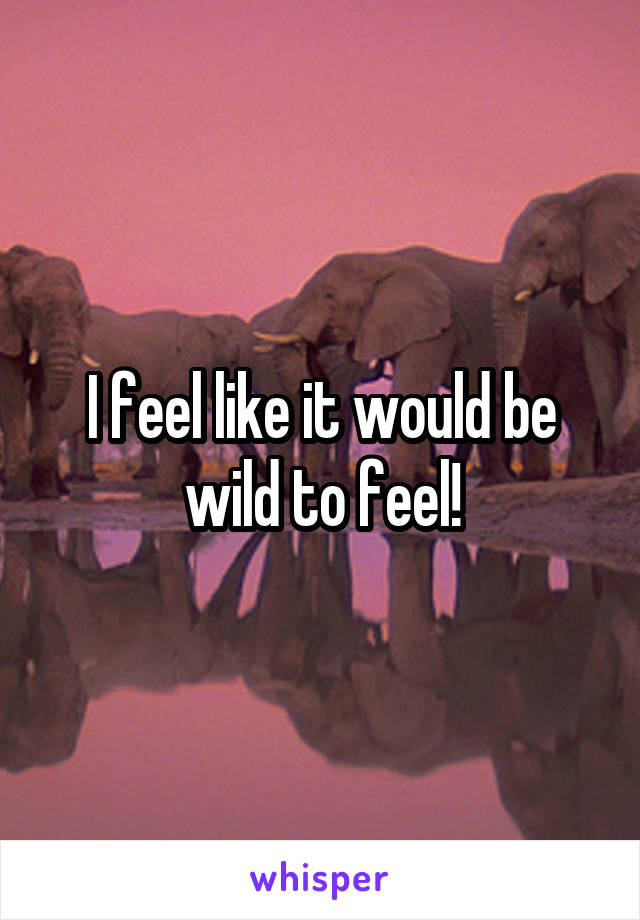 I feel like it would be wild to feel!