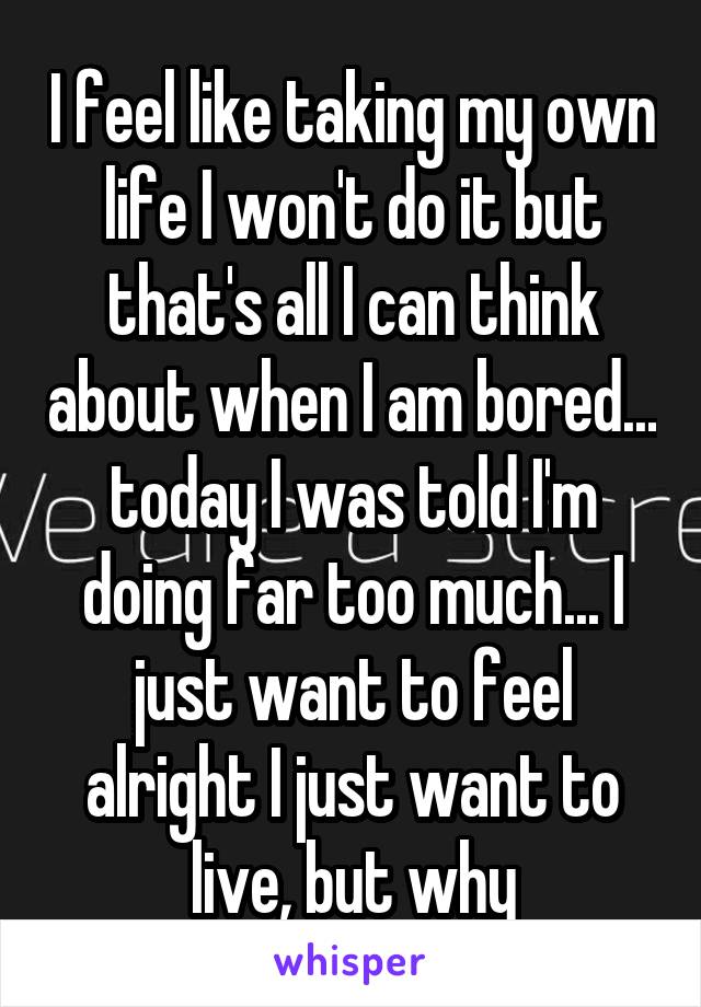 I feel like taking my own life I won't do it but that's all I can think about when I am bored... today I was told I'm doing far too much... I just want to feel alright I just want to live, but why