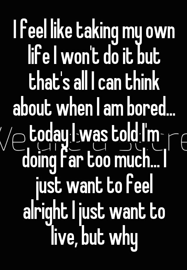 I feel like taking my own life I won't do it but that's all I can think about when I am bored... today I was told I'm doing far too much... I just want to feel alright I just want to live, but why