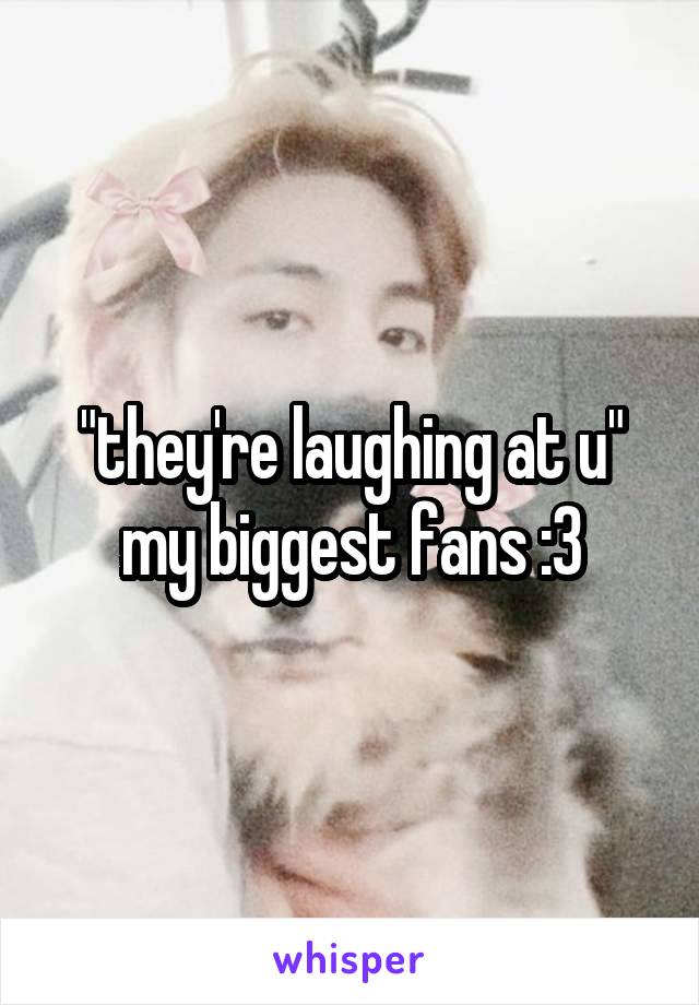 "they're laughing at u"
my biggest fans :3