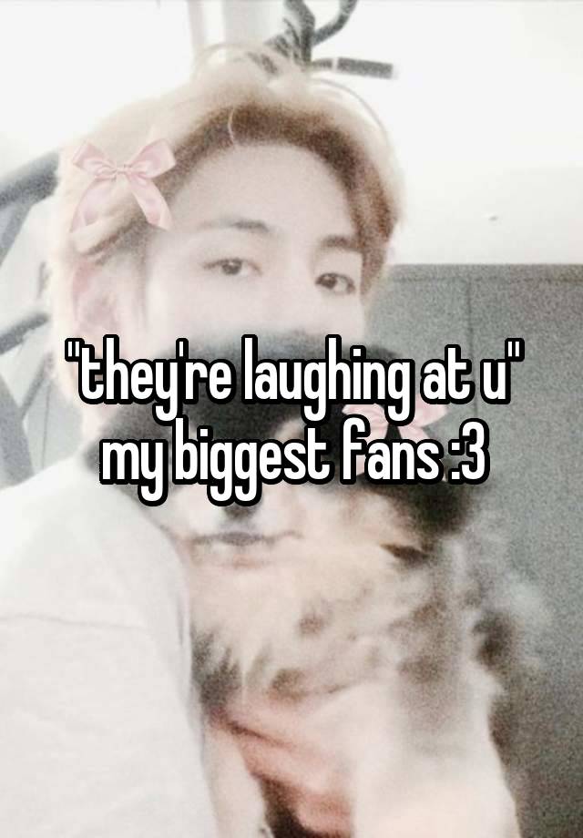 "they're laughing at u"
my biggest fans :3