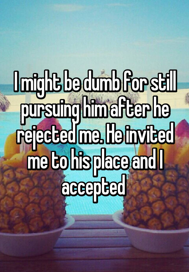 I might be dumb for still pursuing him after he rejected me. He invited me to his place and I accepted 