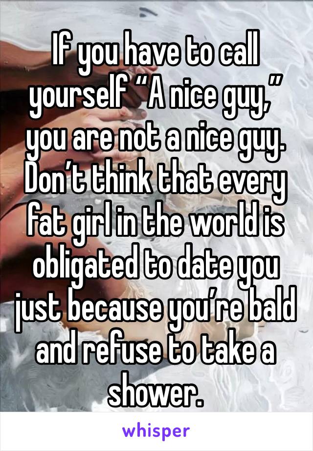 If you have to call yourself “A nice guy,” you are not a nice guy. Don’t think that every fat girl in the world is obligated to date you just because you’re bald and refuse to take a shower. 