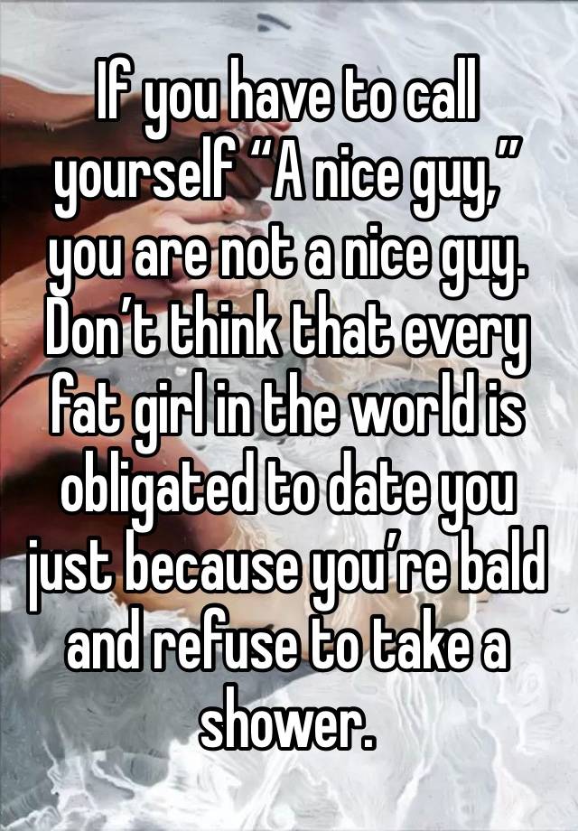 If you have to call yourself “A nice guy,” you are not a nice guy. Don’t think that every fat girl in the world is obligated to date you just because you’re bald and refuse to take a shower. 