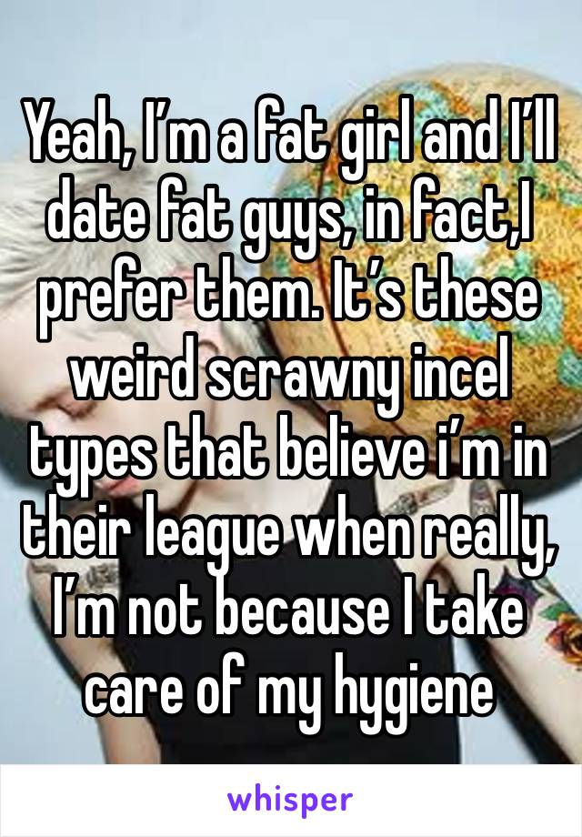 Yeah, I’m a fat girl and I’ll date fat guys, in fact,I prefer them. It’s these weird scrawny incel types that believe i’m in their league when really, I’m not because I take care of my hygiene 