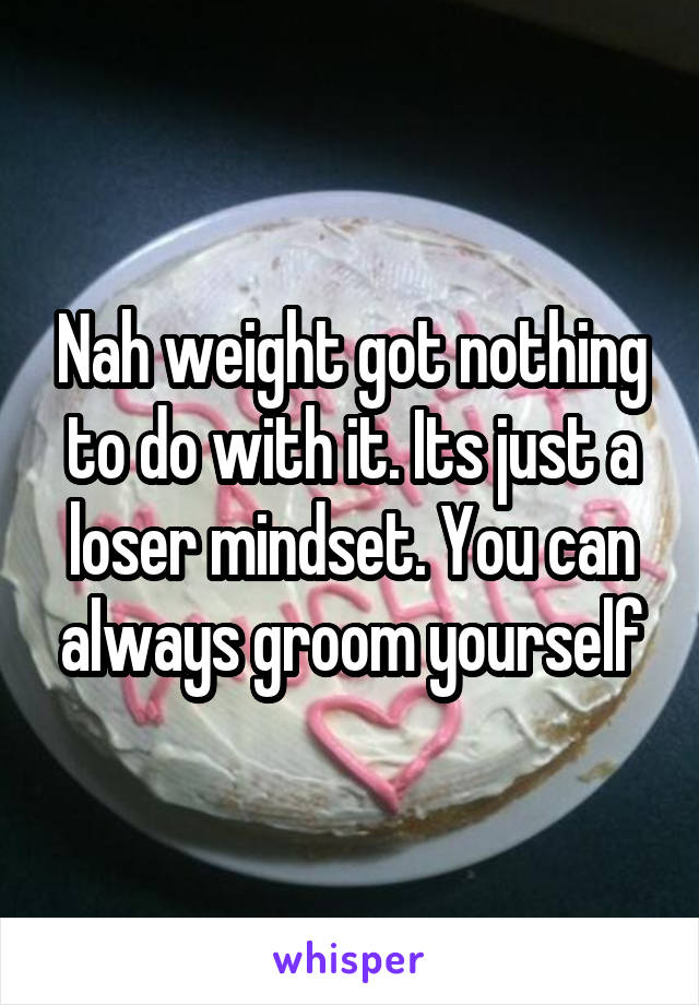 Nah weight got nothing to do with it. Its just a loser mindset. You can always groom yourself