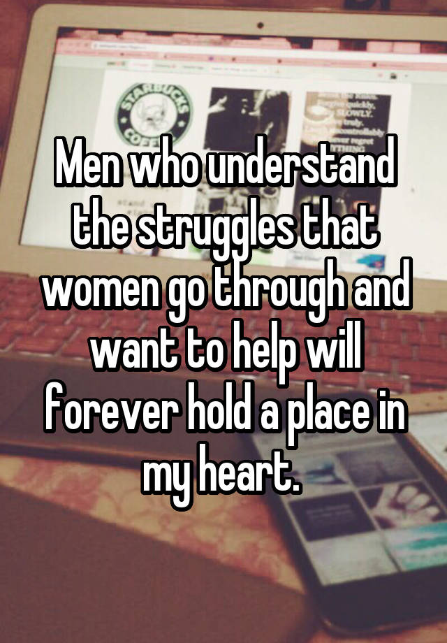 Men who understand the struggles that women go through and want to help will forever hold a place in my heart. 