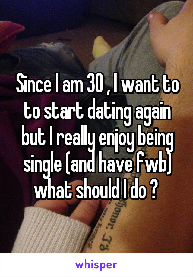 Since I am 30 , I want to to start dating again but I really enjoy being single (and have fwb) what should I do ? 