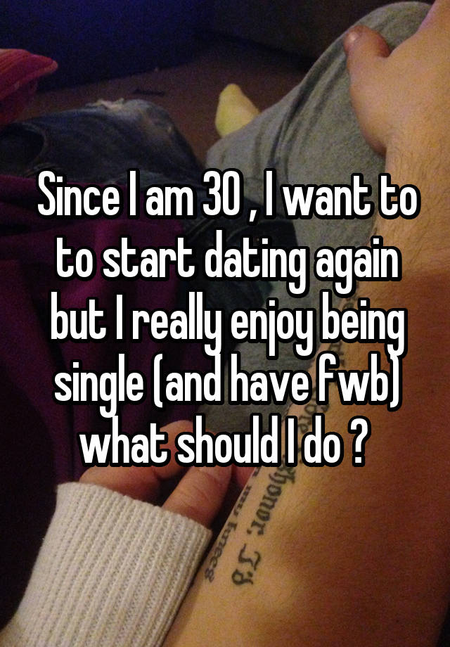 Since I am 30 , I want to to start dating again but I really enjoy being single (and have fwb) what should I do ? 