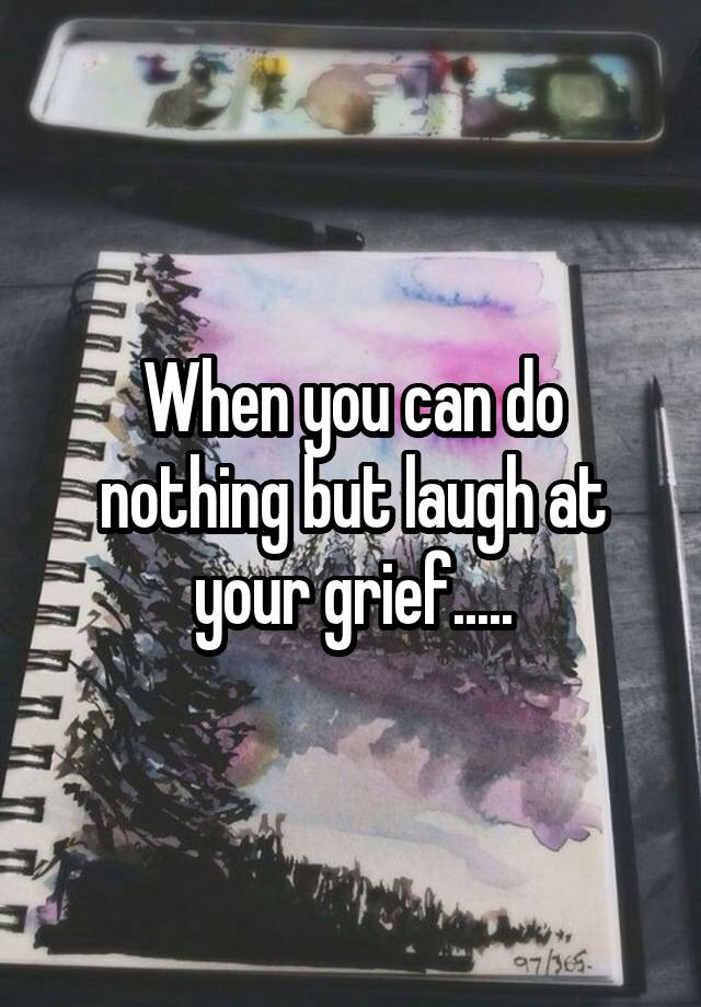 When you can do nothing but laugh at your grief.....