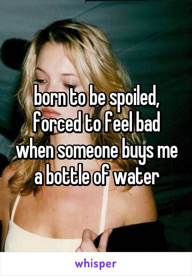 born to be spoiled, forced to feel bad when someone buys me a bottle of water