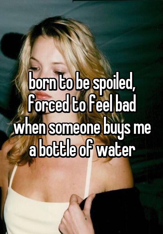 born to be spoiled, forced to feel bad when someone buys me a bottle of water