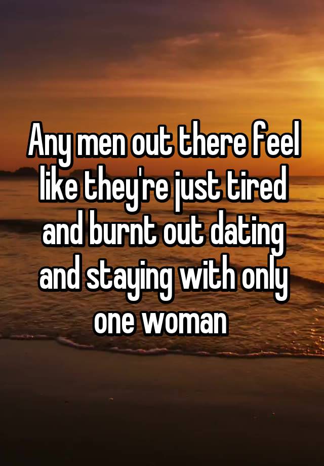 Any men out there feel like they're just tired and burnt out dating and staying with only one woman 