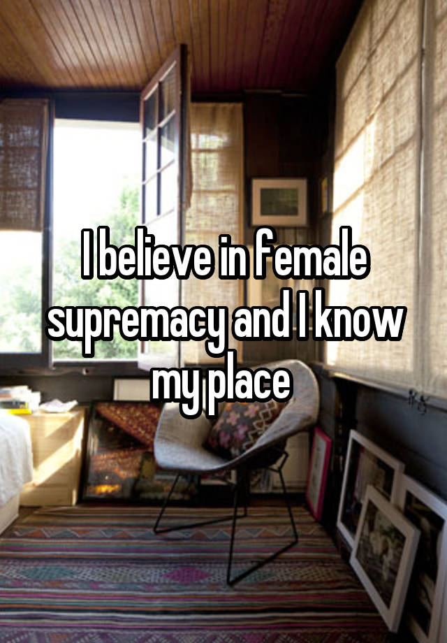 I believe in female supremacy and I know my place 