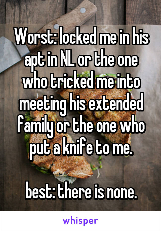 Worst: locked me in his apt in NL or the one who tricked me into meeting his extended family or the one who put a knife to me.

best: there is none.