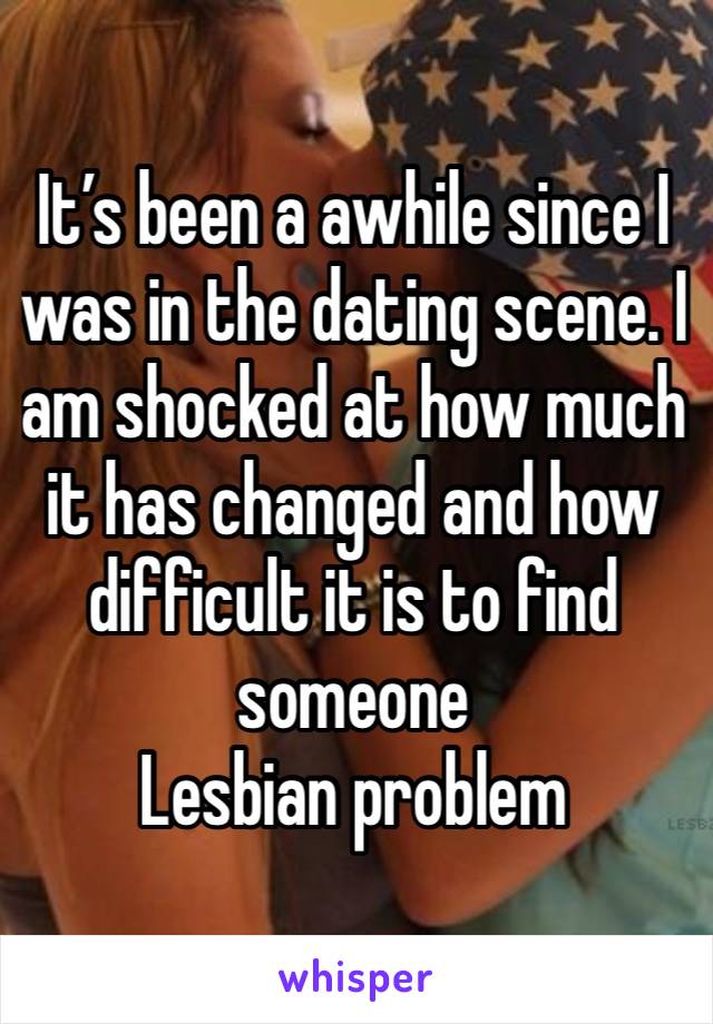 It’s been a awhile since I was in the dating scene. I am shocked at how much it has changed and how difficult it is to find someone 
Lesbian problem