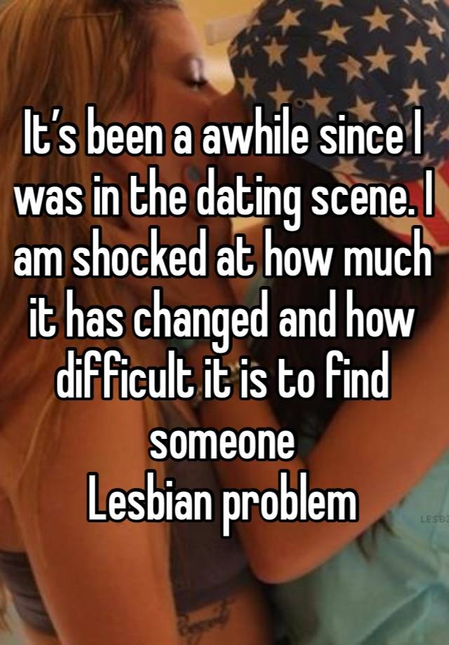 It’s been a awhile since I was in the dating scene. I am shocked at how much it has changed and how difficult it is to find someone 
Lesbian problem