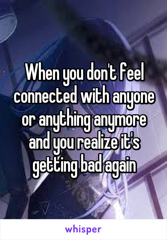 When you don't feel connected with anyone or anything anymore and you realize it's getting bad again