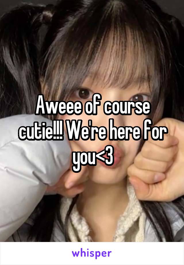 Aweee of course cutie!!! We're here for you<3