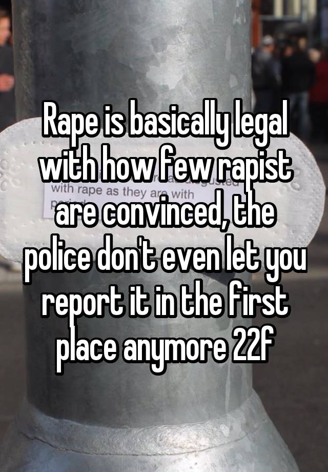 Rape is basically legal with how few rapist are convinced, the police don't even let you report it in the first place anymore 22f