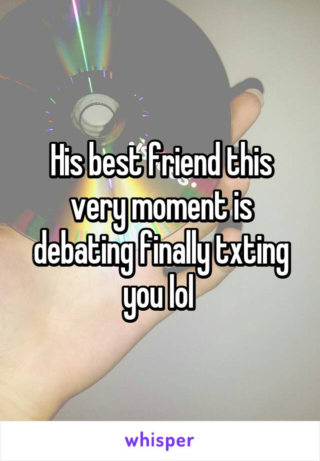 His best friend this very moment is debating finally txting you lol 