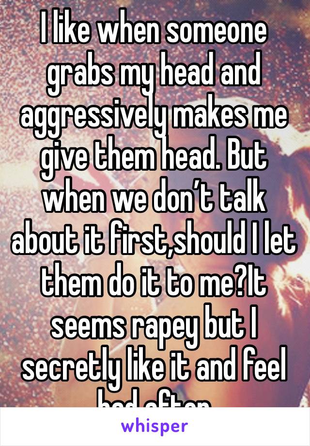 I like when someone grabs my head and aggressively makes me give them head. But when we don’t talk about it first,should I let them do it to me?It seems rapey but I secretly like it and feel bad after