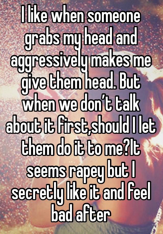 I like when someone grabs my head and aggressively makes me give them head. But when we don’t talk about it first,should I let them do it to me?It seems rapey but I secretly like it and feel bad after