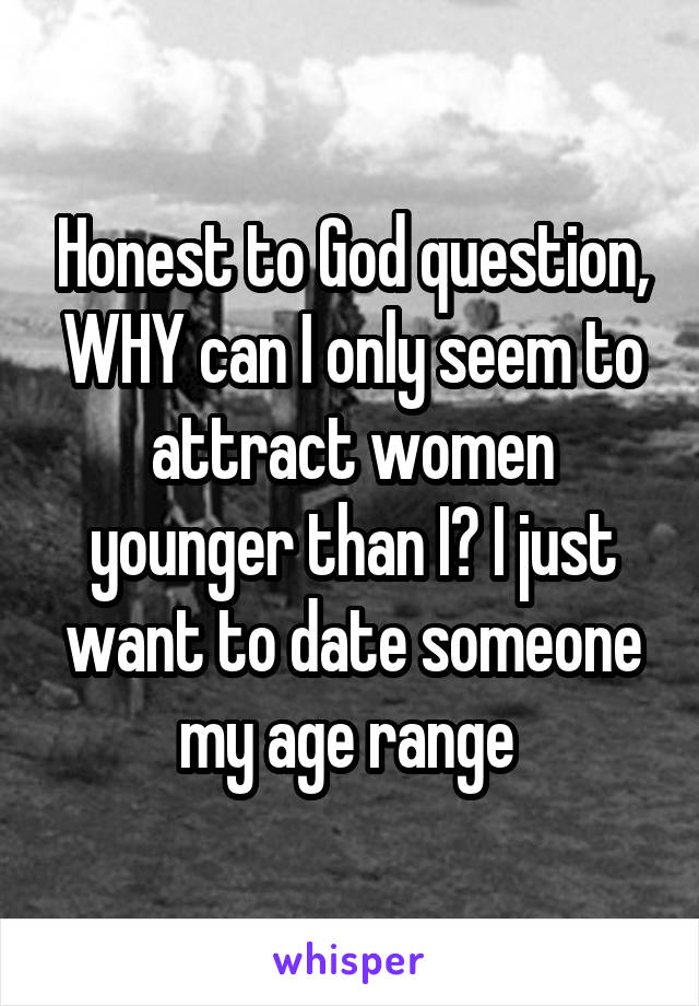 Honest to God question, WHY can I only seem to attract women younger than I? I just want to date someone my age range 