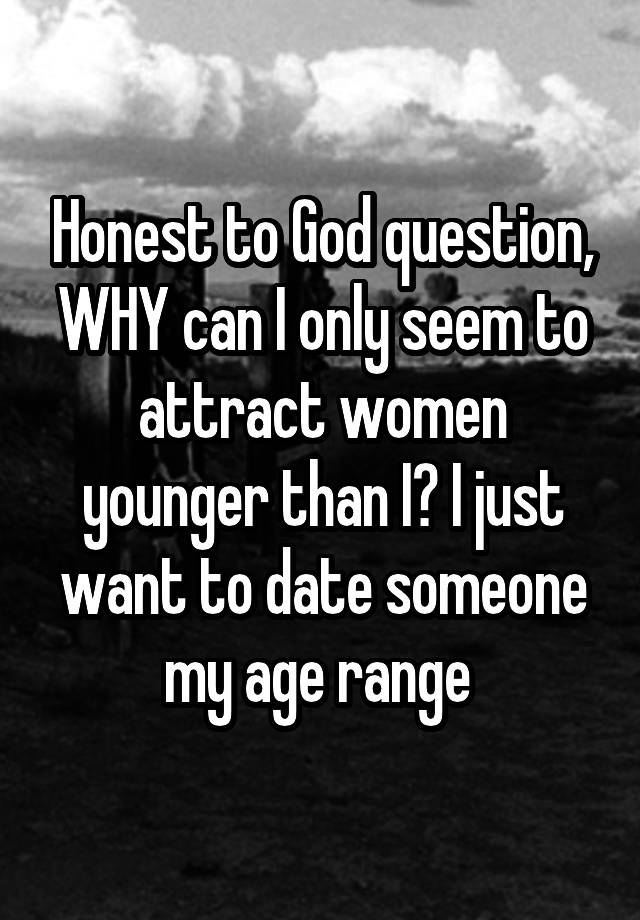 Honest to God question, WHY can I only seem to attract women younger than I? I just want to date someone my age range 