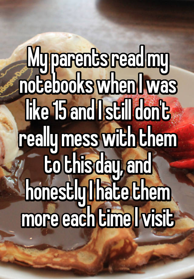My parents read my notebooks when I was like 15 and I still don't really mess with them to this day, and honestly I hate them more each time I visit