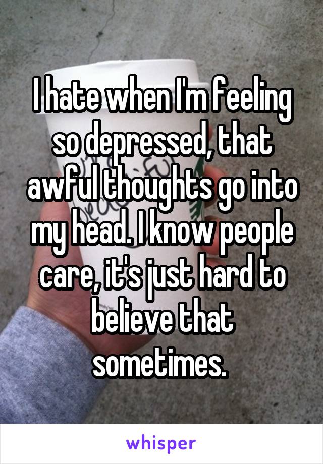 I hate when I'm feeling so depressed, that awful thoughts go into my head. I know people care, it's just hard to believe that sometimes. 