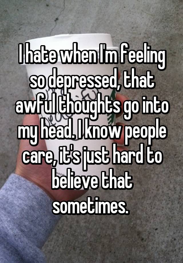 I hate when I'm feeling so depressed, that awful thoughts go into my head. I know people care, it's just hard to believe that sometimes. 