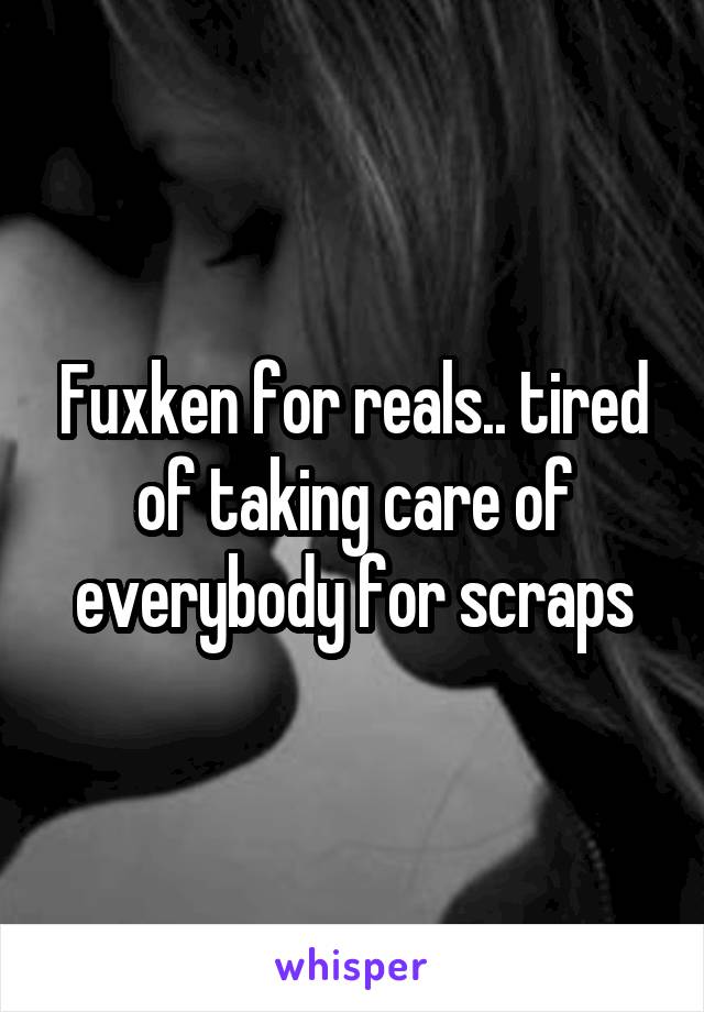 Fuxken for reals.. tired of taking care of everybody for scraps