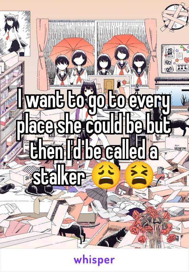I want to go to every place she could be but then I'd be called a stalker 😩😫